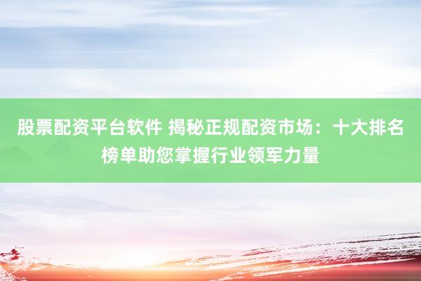 股票配资平台软件 揭秘正规配资市场：十大排名榜单助您掌握行业领军力量
