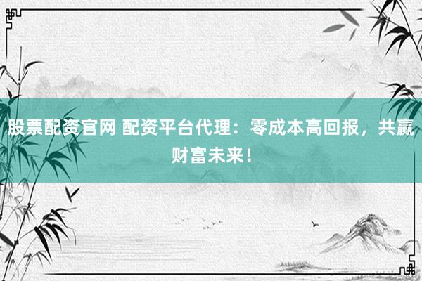 股票配资官网 配资平台代理：零成本高回报，共赢财富未来！