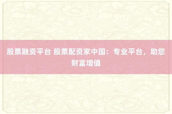 股票融资平台 股票配资家中国：专业平台，助您财富增值