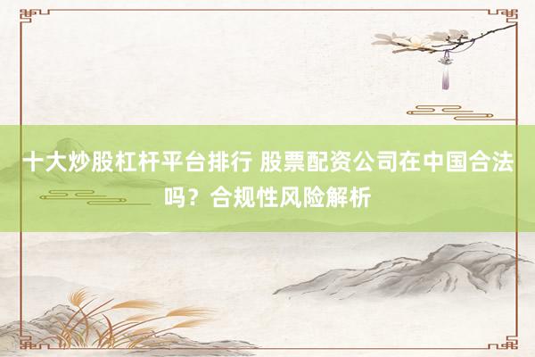 十大炒股杠杆平台排行 股票配资公司在中国合法吗？合规性风险解析