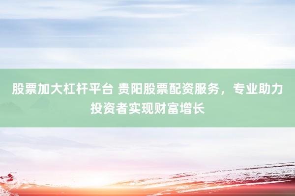 股票加大杠杆平台 贵阳股票配资服务，专业助力投资者实现财富增长