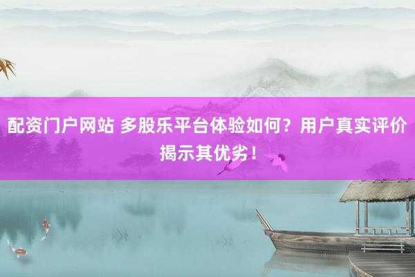 配资门户网站 多股乐平台体验如何？用户真实评价揭示其优劣！