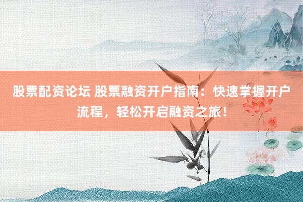 股票配资论坛 股票融资开户指南：快速掌握开户流程，轻松开启融资之旅！