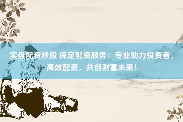 实盘配资炒股 保定配资服务：专业助力投资者，高效配资，共创财富未来！
