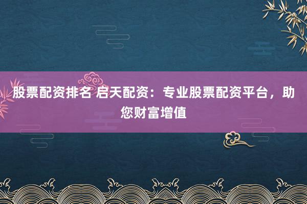 股票配资排名 启天配资：专业股票配资平台，助您财富增值
