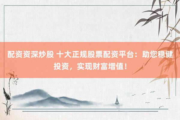 配资资深炒股 十大正规股票配资平台：助您稳健投资，实现财富增值！
