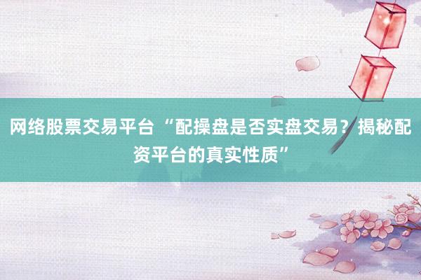 网络股票交易平台 “配操盘是否实盘交易？揭秘配资平台的真实性质”