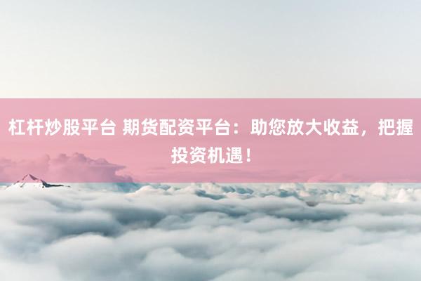 杠杆炒股平台 期货配资平台：助您放大收益，把握投资机遇！