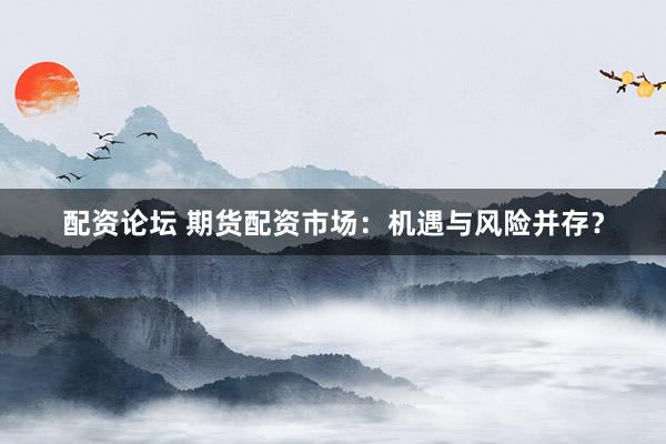 配资论坛 期货配资市场：机遇与风险并存？