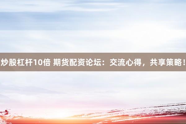 炒股杠杆10倍 期货配资论坛：交流心得，共享策略！