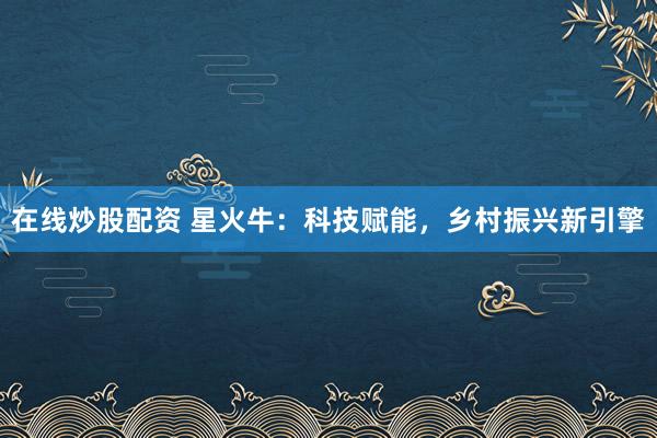 在线炒股配资 星火牛：科技赋能，乡村振兴新引擎