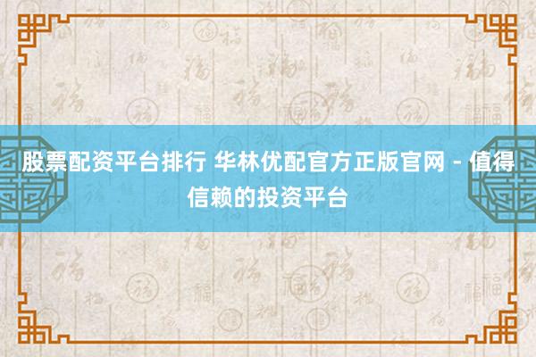 股票配资平台排行 华林优配官方正版官网 - 值得信赖的投资平台