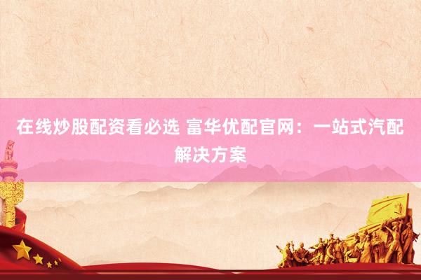 在线炒股配资看必选 富华优配官网：一站式汽配解决方案