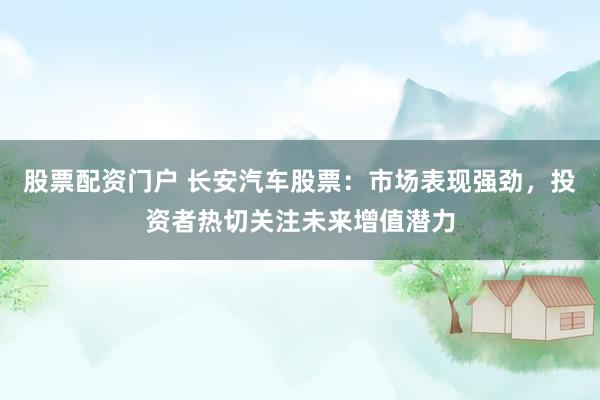 股票配资门户 长安汽车股票：市场表现强劲，投资者热切关注未来增值潜力