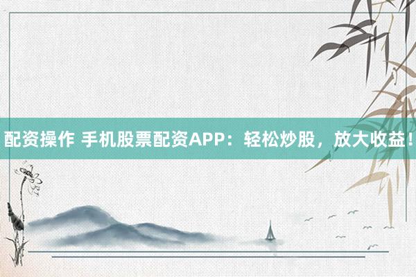 配资操作 手机股票配资APP：轻松炒股，放大收益！
