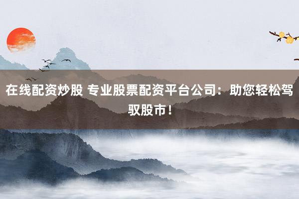 在线配资炒股 专业股票配资平台公司：助您轻松驾驭股市！