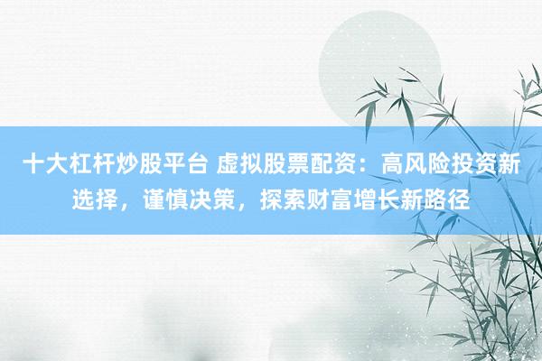 十大杠杆炒股平台 虚拟股票配资：高风险投资新选择，谨慎决策，探索财富增长新路径