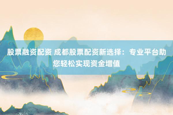 股票融资配资 成都股票配资新选择：专业平台助您轻松实现资金增值