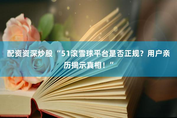 配资资深炒股 “51滚雪球平台是否正规？用户亲历揭示真相！”