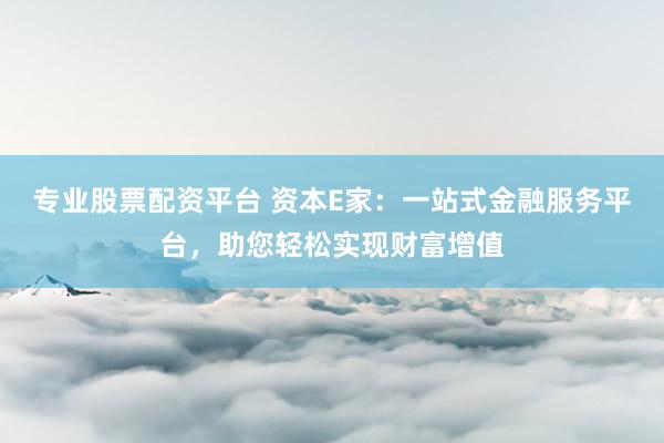 专业股票配资平台 资本E家：一站式金融服务平台，助您轻松实现财富增值