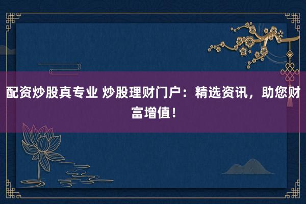 配资炒股真专业 炒股理财门户：精选资讯，助您财富增值！