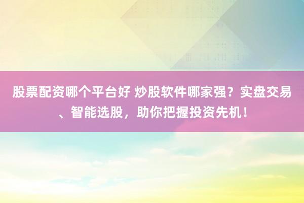 股票配资哪个平台好 炒股软件哪家强？实盘交易、智能选股，助你把握投资先机！