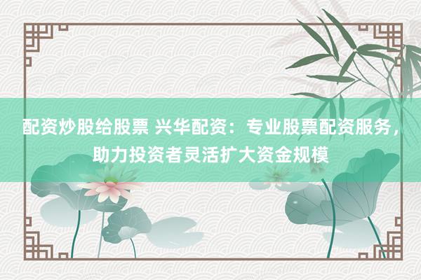 配资炒股给股票 兴华配资：专业股票配资服务，助力投资者灵活扩大资金规模