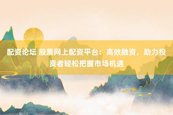 配资论坛 股票网上配资平台：高效融资，助力投资者轻松把握市场机遇