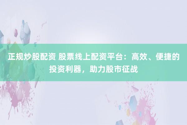 正规炒股配资 股票线上配资平台：高效、便捷的投资利器，助力股市征战