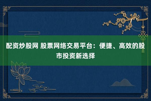配资炒股网 股票网络交易平台：便捷、高效的股市投资新选择