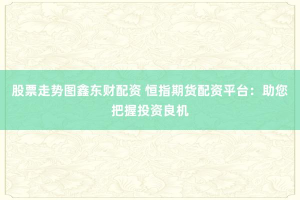 股票走势图鑫东财配资 恒指期货配资平台：助您把握投资良机
