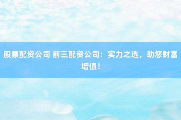 股票配资公司 前三配资公司：实力之选，助您财富增值！