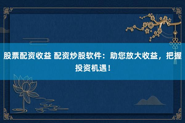 股票配资收益 配资炒股软件：助您放大收益，把握投资机遇！