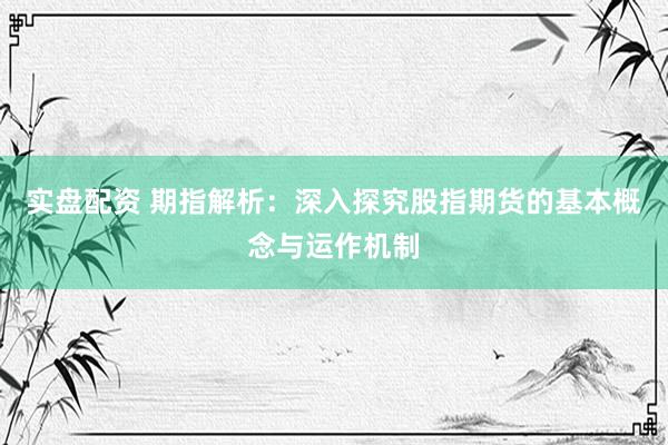 实盘配资 期指解析：深入探究股指期货的基本概念与运作机制