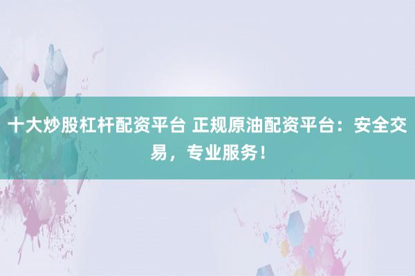 十大炒股杠杆配资平台 正规原油配资平台：安全交易，专业服务！