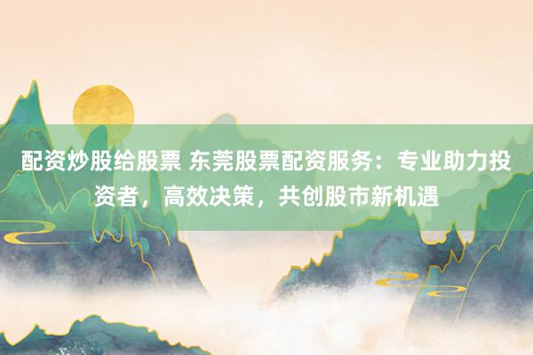 配资炒股给股票 东莞股票配资服务：专业助力投资者，高效决策，共创股市新机遇