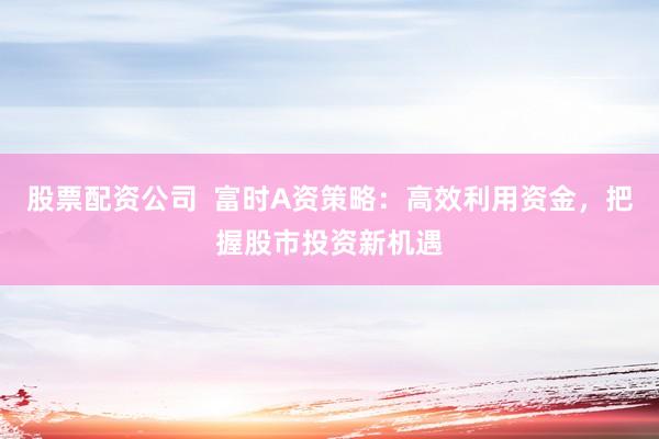 股票配资公司  富时A资策略：高效利用资金，把握股市投资新机遇