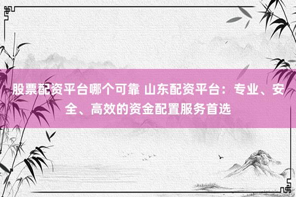 股票配资平台哪个可靠 山东配资平台：专业、安全、高效的资金配置服务首选