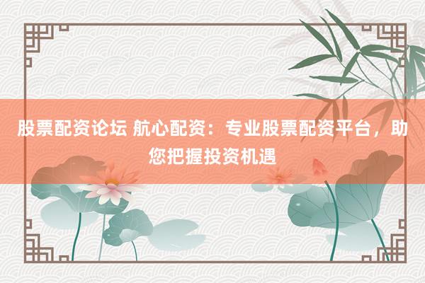 股票配资论坛 航心配资：专业股票配资平台，助您把握投资机遇