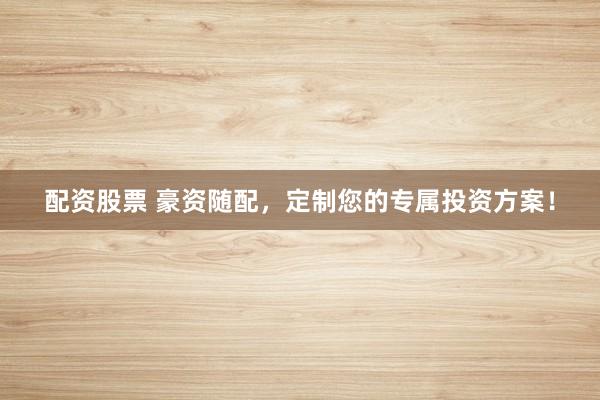 配资股票 豪资随配，定制您的专属投资方案！