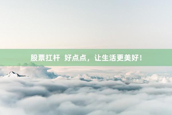 股票扛杆  好点点，让生活更美好！