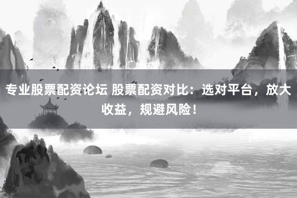 专业股票配资论坛 股票配资对比：选对平台，放大收益，规避风险！