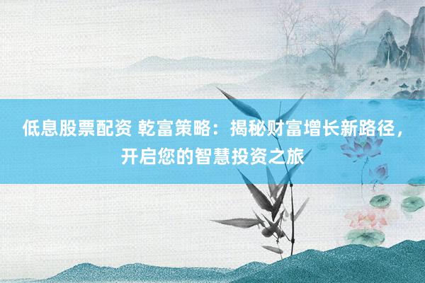 低息股票配资 乾富策略：揭秘财富增长新路径，开启您的智慧投资之旅
