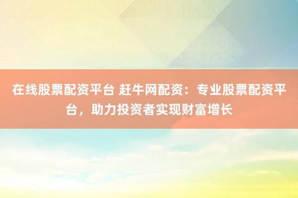在线股票配资平台 赶牛网配资：专业股票配资平台，助力投资者实现财富增长