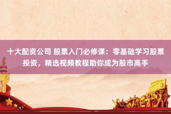 十大配资公司 股票入门必修课：零基础学习股票投资，精选视频教程助你成为股市高手