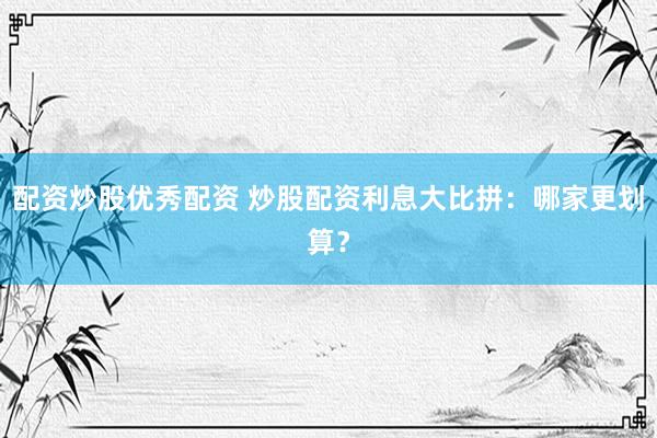 配资炒股优秀配资 炒股配资利息大比拼：哪家更划算？