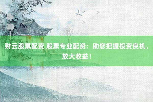 财云股票配资 股票专业配资：助您把握投资良机，放大收益！