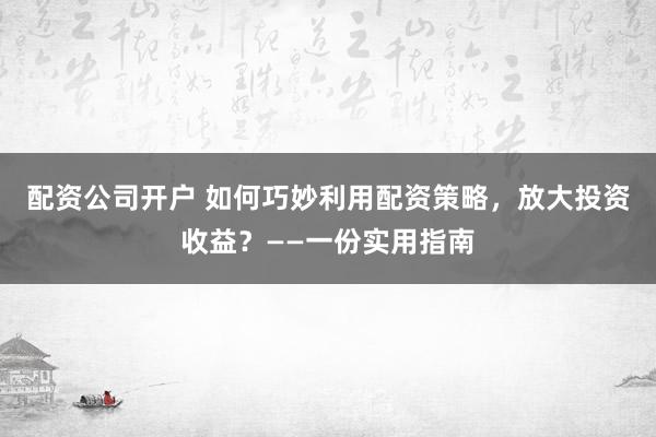 配资公司开户 如何巧妙利用配资策略,放大投资收益?——一份实用指南