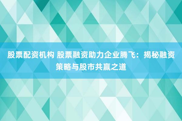股票配资机构 股票融资助力企业腾飞：揭秘融资策略与股市共赢之道