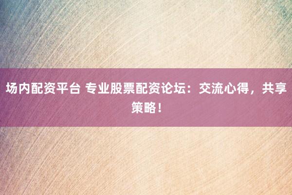 场内配资平台 专业股票配资论坛:交流心得,共享策略!